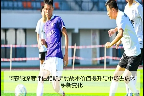 阿森纳深度评估赖斯远射战术价值提升与中场进攻体系新变化