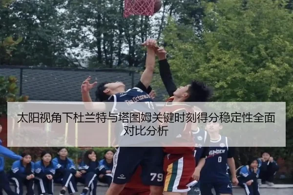 太阳视角下杜兰特与塔图姆关键时刻得分稳定性全面对比分析