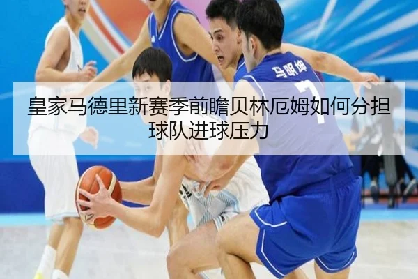 皇家马德里新赛季前瞻贝林厄姆如何分担球队进球压力