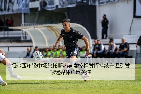 切尔西年轻中场桑托斯热身赛惊艳发挥持续升温引发球迷媒体广泛关注